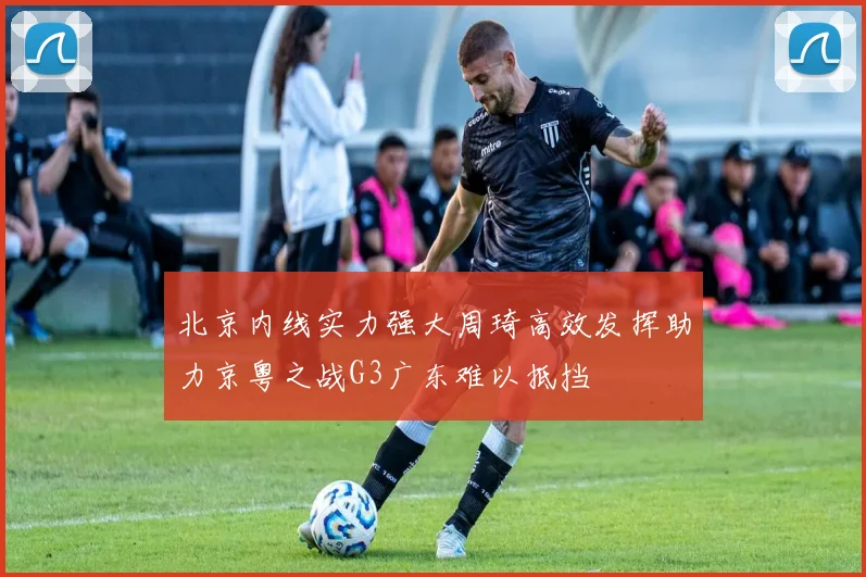 北京内线实力强大周琦高效发挥助力京粤之战G3广东难以抵挡