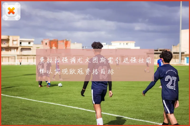 费拉拉强调尤文图斯需引进强壮前锋以实现欧冠资格目标