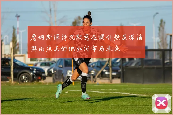 詹姆斯保持沉默意在提升热度深谙舆论焦点的他如何布局未来