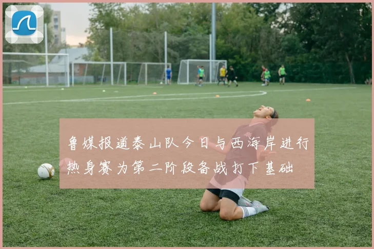 鲁媒报道泰山队今日与西海岸进行热身赛为第二阶段备战打下基础