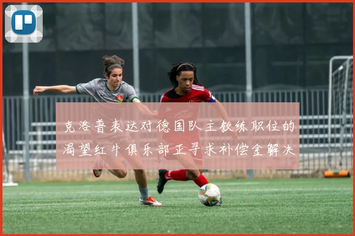 克洛普表达对德国队主教练职位的渴望红牛俱乐部正寻求补偿金解决方案
