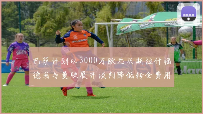 巴萨计划以3000万欧元买断拉什福德或与曼联展开谈判降低转会费用
