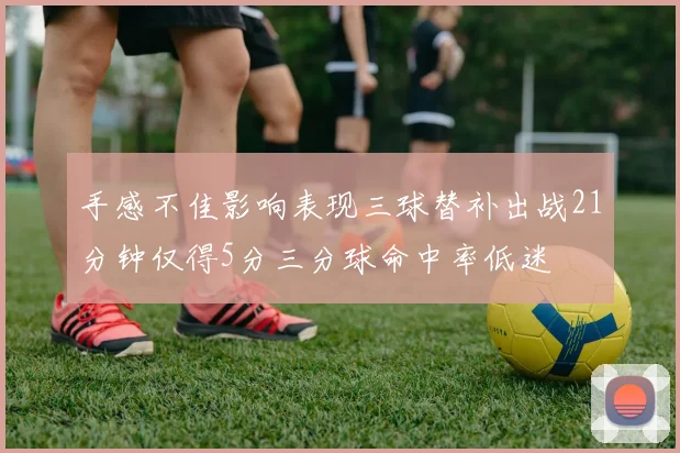 手感不佳影响表现三球替补出战21分钟仅得5分三分球命中率低迷