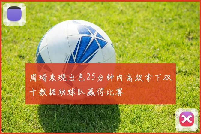 周琦表现出色25分钟内高效拿下双十数据助球队赢得比赛