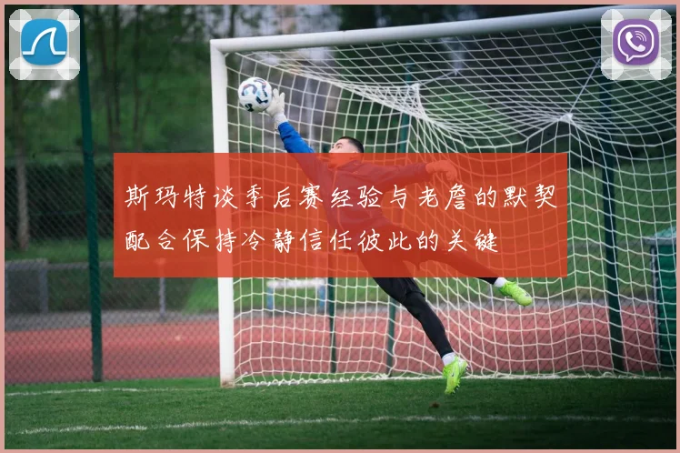 斯玛特谈季后赛经验与老詹的默契配合保持冷静信任彼此的关键