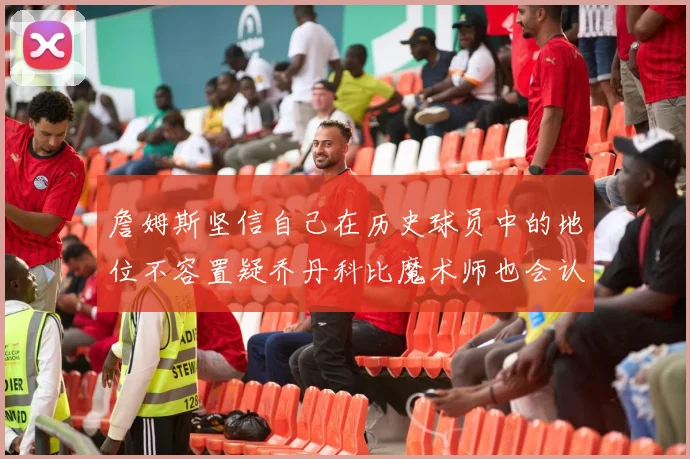 詹姆斯坚信自己在历史球员中的地位不容置疑乔丹科比魔术师也会认同
