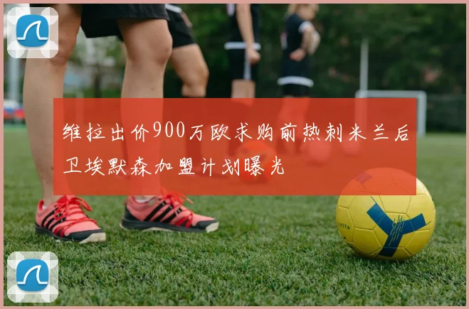 维拉出价900万欧求购前热刺米兰后卫埃默森加盟计划曝光