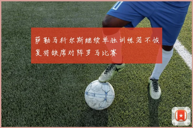 萨勒马科尔斯继续单独训练若不恢复将缺席对阵罗马比赛