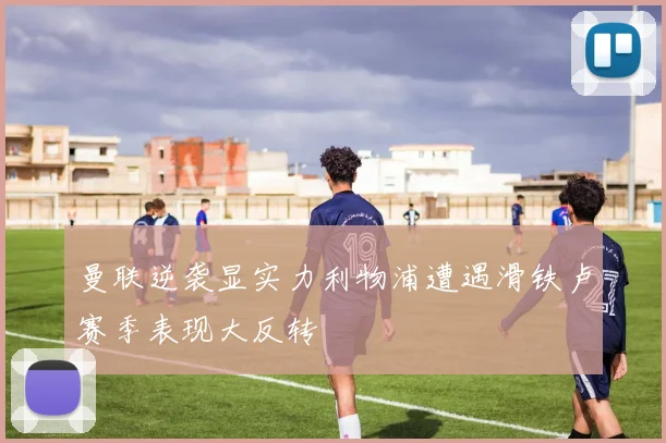 曼联逆袭显实力利物浦遭遇滑铁卢赛季表现大反转