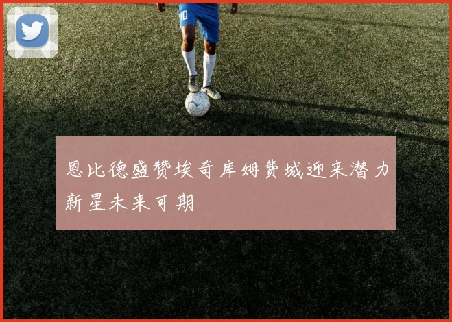 恩比德盛赞埃奇库姆费城迎来潜力新星未来可期