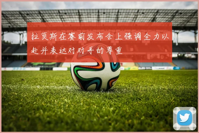 拉莫斯在赛前发布会上强调全力以赴并表达对对手的尊重