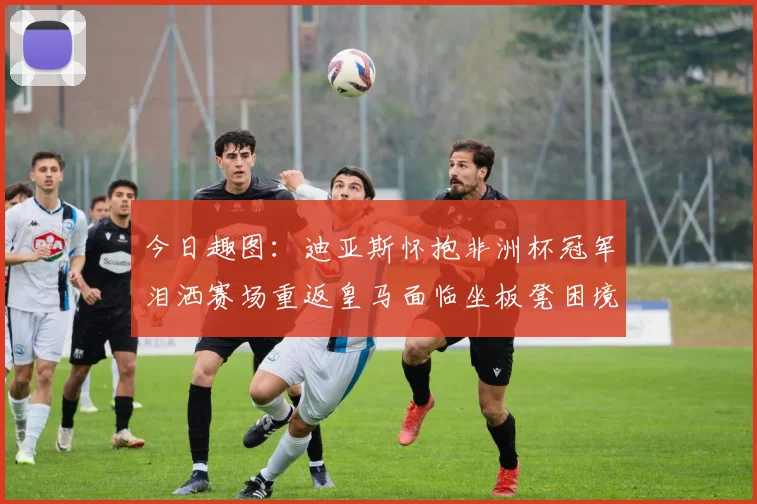 今日趣图：迪亚斯怀抱非洲杯冠军泪洒赛场重返皇马面临坐板凳困境